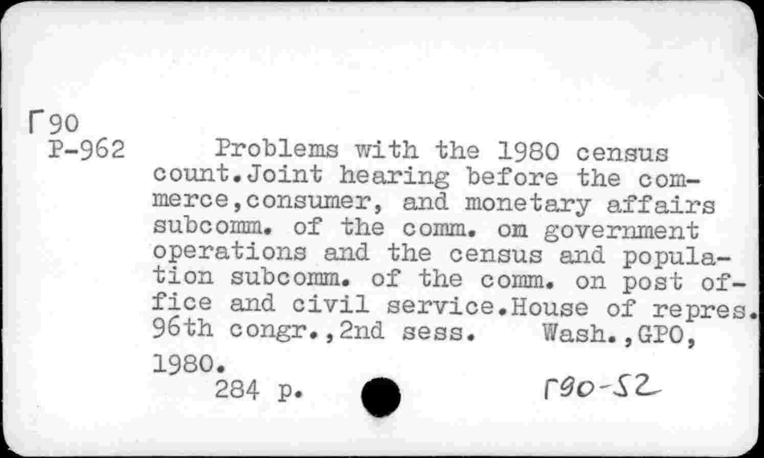 ﻿r 90
P-962 Problems with, the 1980 census count,Joint hearing before the commerce, consumer, and monetary affairs subcomm, of the comm, on government operations and the census and population subcomm, of the comm, on post office and civil service.House of repres. 96th congr.,2nd sess.	Wash.,GPO,
1980.
284 p.	r^O-S2^